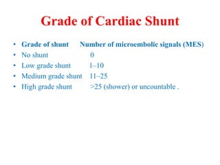 Grade of Cardiac Shunt
• Grade of shunt Number of microembolic signals (MES)
• No shunt 0
• Low grade shunt 1–10
• Medium grade shunt 11–25
• High grade shunt >25 (shower) or uncountable .
 