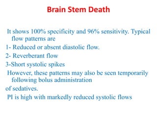 Brain Stem Death
It shows 100% specificity and 96% sensitivity. Typical
flow patterns are
1- Reduced or absent diastolic flow.
2- Reverberant flow
3-Short systolic spikes
However, these patterns may also be seen temporarily
following bolus administration
of sedatives.
PI is high with markedly reduced systolic flows
 