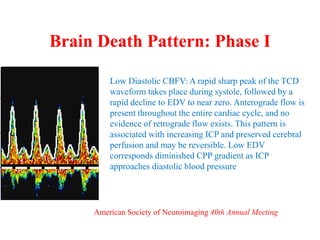 Brain Death Pattern: Phase I
Low Diastolic CBFV: A rapid sharp peak of the TCD
waveform takes place during systole, followed by a
rapid decline to EDV to near zero. Anterograde flow is
present throughout the entire cardiac cycle, and no
evidence of retrograde flow exists. This pattern is
associated with increasing ICP and preserved cerebral
perfusion and may be reversible. Low EDV
corresponds diminished CPP gradient as ICP
approaches diastolic blood pressure
American Society of Neuroimaging 40th Annual Meeting
 