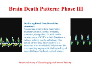 Brain Death Pattern: Phase III
Oscillating Blood Flow/To-and-Fro
movement:
Anterograde short systolic peaks/spikes
alternate with brief, normal or sharply
contoured, retrograde EDV. With careful
measurements of CBFV in both directions, a
net zero velocity may be calculated. This
pattern of flow may be reversible if it is
associated with reversible ICP elevations. The
corresponding angiographic finding is delayed,
tapered filling of the basal cerebral arteries
American Society of Neuroimaging 40th Annual Meeting
 