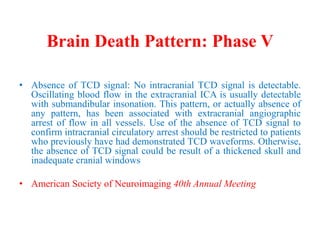 Brain Death Pattern: Phase V
• Absence of TCD signal: No intracranial TCD signal is detectable.
Oscillating blood flow in the extracranial ICA is usually detectable
with submandibular insonation. This pattern, or actually absence of
any pattern, has been associated with extracranial angiographic
arrest of flow in all vessels. Use of the absence of TCD signal to
confirm intracranial circulatory arrest should be restricted to patients
who previously have had demonstrated TCD waveforms. Otherwise,
the absence of TCD signal could be result of a thickened skull and
inadequate cranial windows
• American Society of Neuroimaging 40th Annual Meeting
 