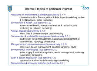 Theme 6 topics of particular interest
Pressures on environment & climate (sub-activity 6.1.1)
         climate impacts in Europe, Africa & Asia, impact modelling, carbon
         & GHG budgets, water resources
Environment & health (sub-activity 6.1.2)
         water-related health, transport-related air & health impacts
         (including air pollution modelling)
Natural hazards (sub-activity 6.1.3)
         forest fires & climate change, urban flooding
Conservation & sustainable management (sub-activity 6.2.1)
         biodiversity, forest management, sustainable development of
         coastal cities, hydrology of wetlands
Management of marine environments (sub-activity 6.2.2)
         ecosystem-based management, seafloor sampling, ICZM
Environmental technologies (sub-activity 6.3.1)
         water supply & sanitation systems, waste management, reducing
         vulnerability to flooding
Earth & ocean observation (sub-activity 6.4.1)
         systems for environmental monitoring & modelling
Dissemination & horizontal activities (sub-activity 6.5.1)
 
