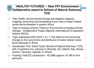 ‘HEALTHY FUTURES’ – New FP7 Environment
   Collaborative award to School of Natural Sciences,
                          TCD
• Title: Health, environmental change and adaptive capacity:
  mapping, examining and anticipating future risks of water-related
  vector-borne diseases in eastern Africa
• Type of funding scheme: Theme 6: Environment (including climate
  change) - Collaborative Project (Specific International Co-operation
  Actions (SICA))
• Topic addressed: ENV.2010.1.2.1-1 The effect of environmental
  change on the occurrence and distribution of water related vector-
  borne diseases in Africa
• Coordinator: Prof. David Taylor (School of Natural Sciences, TCD),
  with 14 partners (inc. partners in Rwanda, UK, Ireland, Italy, Kenya,
  Austria, Tanzania, Uganda, S. Africa).
• Funding: Total EC contribution ~ €3.38M (approx. €1.2M to Irish
  partners).
 