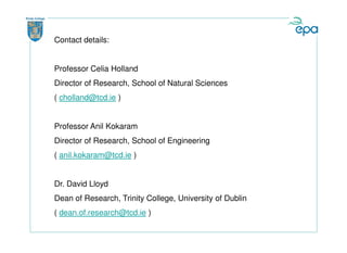 Contact details:


Professor Celia Holland
Director of Research, School of Natural Sciences
( cholland@tcd.ie )


Professor Anil Kokaram
Director of Research, School of Engineering
( anil.kokaram@tcd.ie )


Dr. David Lloyd
Dean of Research, Trinity College, University of Dublin
( dean.of.research@tcd.ie )
 
