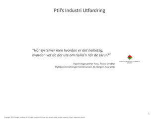 Ptil’s Industri Utfordring
“Har systemer men hvordan er det helhetlig,
hvordan vet de der ute om risiko’n når de skrur?”
-Ingvill Hagesæther Foss, Tilsyn Direktør
Flyttbareinnretninger Konferansen, BI, Bergen, Mai 2013
5
Copyright 2014 Presight Solutions AS. All rights reserved. All trade and service marks are the property of their respective owners.
 