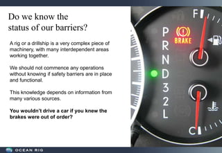 Do we know the
status of our barriers?
A rig or a drillship is a very complex piece of
machinery, with many interdependent areas
working together.
We should not commence any operations
without knowing if safety barriers are in place
and functional.
This knowledge depends on information from
many various sources.
You wouldn’t drive a car if you knew the
brakes were out of order?
 