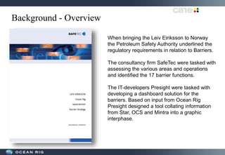 Background - Overview
When bringing the Leiv Eiriksson to Norway
the Petroleum Safety Authority underlined the
regulatory requirements in relation to Barriers.
The consultancy firm SafeTec were tasked with
assessing the various areas and operations
and identified the 17 barrier functions.
The IT-developers Presight were tasked with
developing a dashboard solution for the
barriers. Based on input from Ocean Rig
Presight designed a tool collating information
from Star, OCS and Mintra into a graphic
interphase.
 