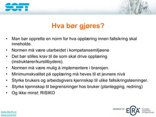 www.ttsoft.no
www.ecra.biz
Hva bør gjøres?
• Man bør opprette en norm for hva opplæring innen fallsikring skal
inneholde.
• Normen må være utarbeidet i kompetansemiljøene
• Det bør stilles krav til de som skal drive opplæring
(instruktører/kurstilbydere).
• Normen må være mulig å implementere i bransjen.
• Minimumskvalitet på opplæring må heves til et jevnere nivå
• Styrke brukers og arbeidsgivers kjennskap til ulike fallsikringsløsninger.
• Styrke kjennskap til begrensninger hos bruker (planlegging, redning)
• Og ikke minst: RISIKO
 