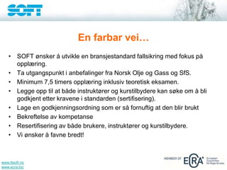 www.ttsoft.no
www.ecra.biz
En farbar vei…
• SOFT ønsker å utvikle en bransjestandard fallsikring med fokus på
opplæring.
• Ta utgangspunkt i anbefalinger fra Norsk Olje og Gass og SfS.
• Minimum 7,5 timers opplæring inklusiv teoretisk eksamen.
• Legge opp til at både instruktører og kurstilbydere kan søke om å bli
godkjent etter kravene i standarden (sertifisering).
• Lage en godkjenningsordning som er så fornuftig at den blir brukt
• Bekreftelse av kompetanse
• Resertifisering av både brukere, instruktører og kurstilbydere.
• Vi ønsker å favne bredt!
 