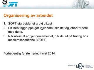 1. SOFT utarbeider et grovt utkast
2. En liten faggruppe går igjennom utkastet og jobber videre
med dette.
3. Når utkastet er gjennomarbeidet, går det ut på høring hos
medlemsbedriftene i SOFT.
Forhåpentlig første høring i mai 2014
Organisering av arbeidet
 