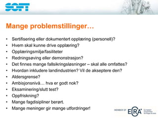 Mange problemstillinger…
• Sertifisering eller dokumentert opplæring (personell)?
• Hvem skal kunne drive opplæring?
• Opplæringsmiljø/fasiliteter
• Redningsøving eller demonstrasjon?
• Det finnes mange fallsikringsløsninger – skal alle omfattes?
• Hvordan inkludere landindustrien? Vil de akseptere den?
• Aldersgrense?
• Ambisjonsnivå… hva er godt nok?
• Eksaminering/slutt test?
• Oppfriskning?
• Mange fagdisipliner berørt.
• Mange meninger gir mange utfordringer!
 