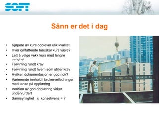 Sånn er det i dag
• Kjøpere av kurs opplever ulik kvalitet.
• Hvor omfattende bør/skal kurs være?
• Lett å velge vekk kurs med lengre
varighet
• Forvirring rundt krav
• Forvirring rundt hvem som stiller krav
• Hvilken dokumentasjon er god nok?
• Varierende innhold i brukerveiledninger
med tanke på opplæring
• Verdien av god opplæring virker
undervurdert
• Sannsynlighet x konsekvens = ?
 