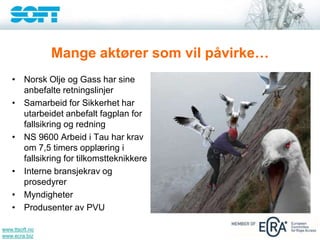 www.ttsoft.no
www.ecra.biz
Mange aktører som vil påvirke…
• Norsk Olje og Gass har sine
anbefalte retningslinjer
• Samarbeid for Sikkerhet har
utarbeidet anbefalt fagplan for
fallsikring og redning
• NS 9600 Arbeid i Tau har krav
om 7,5 timers opplæring i
fallsikring for tilkomstteknikkere
• Interne bransjekrav og
prosedyrer
• Myndigheter
• Produsenter av PVU
 