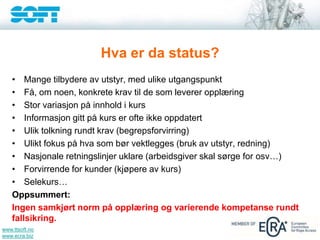 www.ttsoft.no
www.ecra.biz
Hva er da status?
• Mange tilbydere av utstyr, med ulike utgangspunkt
• Få, om noen, konkrete krav til de som leverer opplæring
• Stor variasjon på innhold i kurs
• Informasjon gitt på kurs er ofte ikke oppdatert
• Ulik tolkning rundt krav (begrepsforvirring)
• Ulikt fokus på hva som bør vektlegges (bruk av utstyr, redning)
• Nasjonale retningslinjer uklare (arbeidsgiver skal sørge for osv…)
• Forvirrende for kunder (kjøpere av kurs)
• Selekurs…
Oppsummert:
Ingen samkjørt norm på opplæring og varierende kompetanse rundt
fallsikring.
 