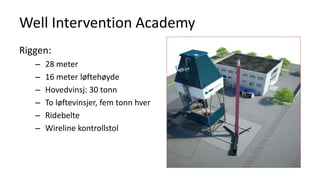 Well Intervention Academy
Riggen:
– 28 meter
– 16 meter løftehøyde
– Hovedvinsj: 30 tonn
– To løftevinsjer, fem tonn hver
– Ridebelte
– Wireline kontrollstol
 