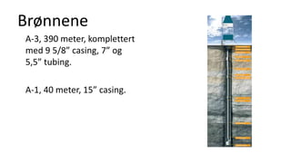Brønnene
A-3, 390 meter, komplettert
med 9 5/8” casing, 7” og
5,5” tubing.
A-1, 40 meter, 15” casing.
 