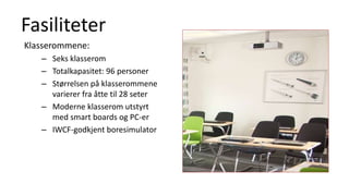Fasiliteter
Klasserommene:
– Seks klasserom
– Totalkapasitet: 96 personer
– Størrelsen på klasserommene
varierer fra åtte til 28 seter
– Moderne klasserom utstyrt
med smart boards og PC-er
– IWCF-godkjent boresimulator
 