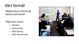 Vårt formål
Opplæring av internt og
eksternt personell
Tilbyr kurs innen:
– Wireline
– Intervensjon
– IWCF Boring
– IWCF Intervention
 