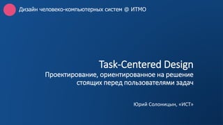 Task-Centered Design
Проектирование, ориентированное на решение
стоящих перед пользователями задач
Юрий Солоницын, «ИСТ»
Дизайн человеко-компьютерных систем @ ИТМО
 