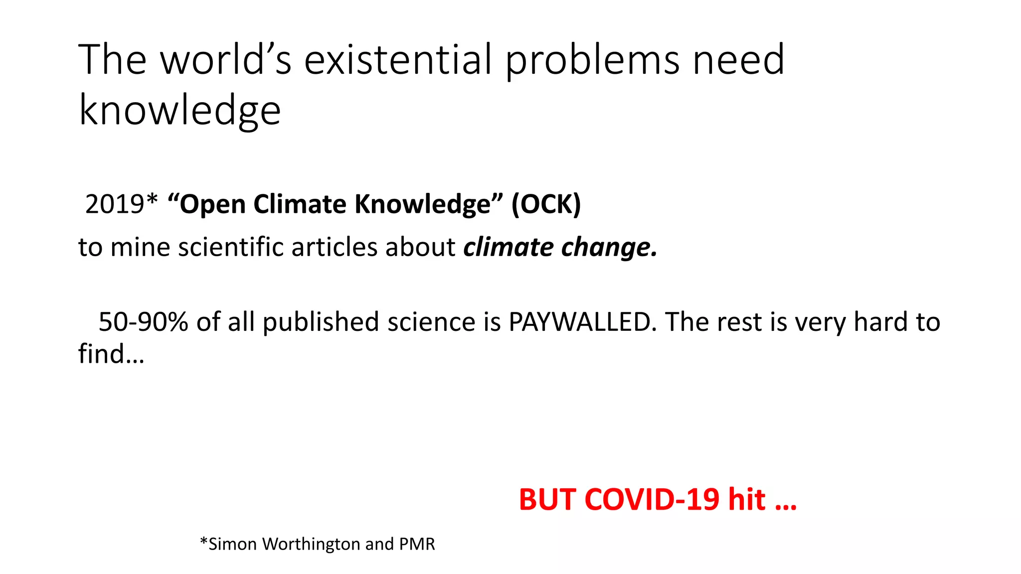 The world’s existential problems need
knowledge
2019* “Open Climate Knowledge” (OCK)
to mine scientific articles about climate change.
50-90% of all published science is PAYWALLED. The rest is very hard to
find…
*Simon Worthington and PMR
BUT COVID-19 hit …
 