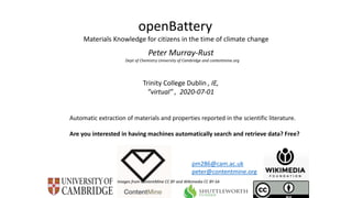 Trinity College Dublin , IE,
”virtual” , 2020-07-01
openBattery
Materials Knowledge for citizens in the time of climate change
Peter Murray-Rust
Dept of Chemistry University of Cambridge and contentmine.org
Images from ContentMine CC BY and Wikimedia CC BY-SA
pm286@cam.ac.uk
peter@contentmine.org
Automatic extraction of materials and properties reported in the scientific literature.
Are you interested in having machines automatically search and retrieve data? Free?
 