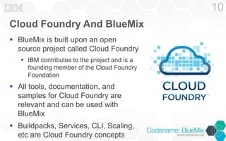 Cloud Foundry And BlueMix 
 BlueMix is built upon an open 
source project called Cloud Foundry 
 IBM contributes to the project and is a 
founding member of the Cloud Foundry 
Foundation 
 All tools, documentation, and 
samples for Cloud Foundry are 
relevant and can be used with 
BlueMix 
 Buildpacks, Services, CLI, Scaling, 
etc are Cloud Foundry concepts 
10 
 
