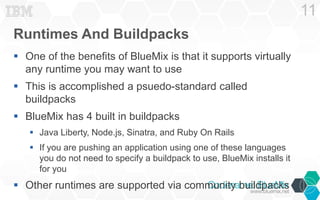 Runtimes And Buildpacks 
 One of the benefits of BlueMix is that it supports virtually 
any runtime you may want to use 
 This is accomplished a psuedo-standard called 
buildpacks 
 BlueMix has 4 built in buildpacks 
 Java Liberty, Node.js, Sinatra, and Ruby On Rails 
 If you are pushing an application using one of these languages 
you do not need to specify a buildpack to use, BlueMix installs it 
for you 
 Other runtimes are supported via community buildpacks 
11 
 