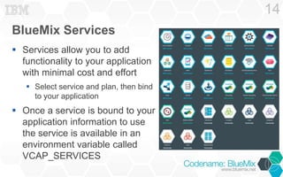 BlueMix Services 
 Services allow you to add 
functionality to your application 
with minimal cost and effort 
 Select service and plan, then bind 
to your application 
 Once a service is bound to your 
application information to use 
the service is available in an 
environment variable called 
VCAP_SERVICES 
14 
 