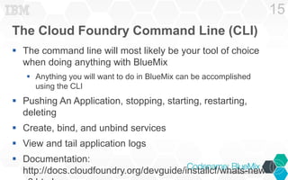 The Cloud Foundry Command Line (CLI) 
 The command line will most likely be your tool of choice 
when doing anything with BlueMix 
 Anything you will want to do in BlueMix can be accomplished 
using the CLI 
 Pushing An Application, stopping, starting, restarting, 
deleting 
 Create, bind, and unbind services 
 View and tail application logs 
 Documentation: 
http://docs.cloudfoundry.org/devguide/installcf/whats-new-v6. 
html 
15 
 