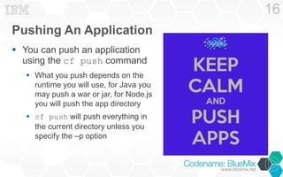 Pushing An Application 
 You can push an application 
using the cf push command 
 What you push depends on the 
runtime you will use, for Java you 
may push a war or jar, for Node.js 
you will push the app directory 
 cf push will push everything in 
the current directory unless you 
specify the –p option 
16 
 