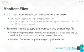 Manifest Files 
 cf push commands can become very verbose 
 cf push appName –p myapp.war –b 
https://github.com/ryanjbaxter/mybuildpack -i 5 
–m 512M --no-start 
 To avoid having to type this you can use a manifest file 
 When using a manifest file you just execute cf push and the CLI 
will look for manifest.mf in the current directory 
 Manifest Generator: http://cfmanigen.ng.bluemix.net 
17 
 