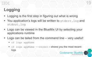Logging 
 Logging is the first step in figuring out what is wrong 
 You application’s logs will be written to stderr.log and 
stdout.log 
 Logs can be viewed in the BlueMix UI by selecting your 
applications runtime 
 Logs can be tailed from the command line – very useful! 
 cf logs appName 
 cf logs appName --recent – shows you the most recent 
logs 
19 
 
