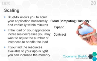 Scaling 
 BlueMix allows you to scale 
your application horizontally 
and vertically within minutes 
 If the load on your application 
increases/decreases you may 
want to adjust the number of 
instances to handle the load 
 If you find the resources 
available to your app is tight 
you can increase the memory 
20 
 