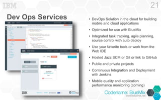 Dev Ops Services 
21 
• DevOps Solution in the cloud for building 
mobile and cloud applications 
• Optimized for use with BlueMix 
• Integrated task tracking, agile planning, 
source control with auto deploy 
• Use your favorite tools or work from the 
Web IDE 
• Hosted Jazz SCM or Git or link to GitHub 
• Public and private projects 
• Continuous Integration and Deployment 
with Jenkins 
• Mobile quality and application 
performance monitoring (coming) 
 