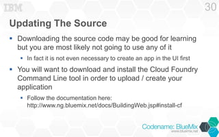 Updating The Source 
 Downloading the source code may be good for learning 
but you are most likely not going to use any of it 
 In fact it is not even necessary to create an app in the UI first 
 You will want to download and install the Cloud Foundry 
Command Line tool in order to upload / create your 
application 
 Follow the documentation here: 
http://www.ng.bluemix.net/docs/BuildingWeb.jsp#install-cf 
30 
