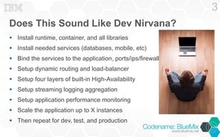 Does This Sound Like Dev Nirvana? 
 Install runtime, container, and all libraries 
 Install needed services (databases, mobile, etc) 
 Bind the services to the application, ports/ips/firewalls 
 Setup dynamic routing and load-balancer 
 Setup four layers of built-in High-Availability 
 Setup streaming logging aggregation 
 Setup application performance monitoring 
 Scale the application up to X instances 
 Then repeat for dev, test, and production 
3 
 