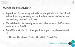What Is BlueMix? 
 A platform for running virtually any application in the cloud 
without having to worry about the hardware, software, and 
networking needed to do so. 
 This definition is usually what we refer to as a platform-as-a- 
service or PaaS 
 BlueMix is similar to other platforms you may have heard 
of 
 Heroku, Google App Engine, OpenShift, Pivotal One 
4 
 