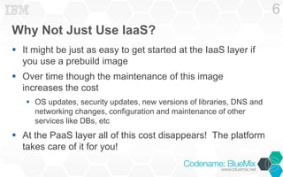 Why Not Just Use IaaS? 
 It might be just as easy to get started at the IaaS layer if 
you use a prebuild image 
 Over time though the maintenance of this image 
increases the cost 
 OS updates, security updates, new versions of libraries, DNS and 
networking changes, configuration and maintenance of other 
services like DBs, etc 
 At the PaaS layer all of this cost disappears! The platform 
takes care of it for you! 
6 
 