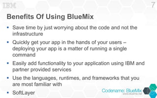 Benefits Of Using BlueMix 
 Save time by just worrying about the code and not the 
infrastructure 
 Quickly get your app in the hands of your users – 
deploying your app is a matter of running a single 
command 
 Easily add functionality to your application using IBM and 
partner provided services 
 Use the languages, runtimes, and frameworks that you 
are most familiar with 
 SoftLayer 
7 
 