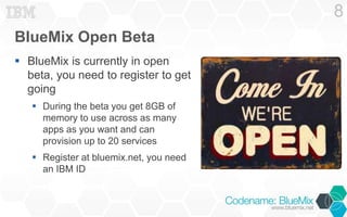 BlueMix Open Beta 
 BlueMix is currently in open 
beta, you need to register to get 
going 
 During the beta you get 8GB of 
memory to use across as many 
apps as you want and can 
provision up to 20 services 
 Register at bluemix.net, you need 
an IBM ID 
8 
 