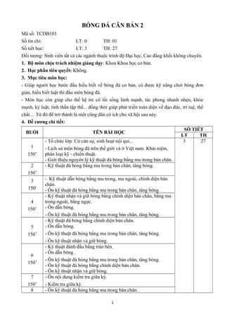 BÓNG ĐÁ CĂN BẢN 2 
Mã số: TCDB103 
Số tín chỉ: LT: 0 TH: 01 
Số tiết học: LT: 3 TH: 27 
Đối tượng: Sinh viên tất cả các ngành thuộc trình độ Đại học, Cao đẳng khối không chuyên. 
1. Bộ môn chịu trách nhiệm giảng dạy: Khoa Khoa học cơ bản. 
2. Học phần tiên quyết: Không. 
3. Mục tiêu môn học: 
- Giúp người học bước đầu hiểu biết về bóng đá cơ bản, có được kỹ năng chơi bóng đơn 
giản, hiểu biết luật thi đấu môn bóng đá. 
- Môn học còn giúp cho thế hệ trẻ có lối sống lành mạnh, tác phong nhanh nhẹn, khỏe 
mạnh, kỷ luật, tinh thần tập thể... đồng thời giúp phát triển toàn diện về đạo đức, trí tuệ, thể 
chất… Từ đó để trở thành là một công dân có ích cho xã hội sau này. 
4. Đề cương chi tiết: 
BUỔI TÊN BÀI HỌC SỐ TIẾT 
LT TH 
1 
150’ 
- Tổ chức lớp: Cử cán sự, sinh hoạt nội qui... 
- Lịch sử môn bóng đá trên thế giới và ở Việt nam. Khái niệm, 
phân loại kỹ - chiến thuật. 
- Giới thiệu nguyên lý kỹ thuật đá bóng bằng mu trong bàn chân. 
3 27 
2 
150’ 
- Kỹ thuật đá bóng bằng mu trong bàn chân, tâng bóng. 
3 
150' 
- Kỹ thuật dẫn bóng bằng mu trong, mu ngoài, chính diện bàn 
chân. 
- Ôn kỹ thuật đá bóng bằng mu trong bàn chân, tâng bóng. 
4 
150’ 
- Kỹ thuật nhận và giữ bóng bằng chính diện bàn chân, bằng mu 
trong-ngoài, bằng ngực. 
- Ôn dẫn bóng. 
- Ôn kỹ thuật đá bóng bằng mu trong bàn chân, tâng bóng. 
5 
150’ 
- Kỹ thuật đá bóng bằng chính diện bàn chân. 
- Ôn dẫn bóng. 
- Ôn kỹ thuật đá bóng bằng mu trong bàn chân, tâng bóng. 
- Ôn kỹ thuật nhận và giữ bóng. 
6 
150’ 
- Kỹ thuật đánh đầu bằng trán bên. 
- Ôn dẫn bóng . 
- Ôn kỹ thuật đá bóng bằng mu trong bàn chân, tâng bóng. 
- Ôn kỹ thuật đá bóng bằng chính diện bàn chân. 
- Ôn kỹ thuật nhận và giữ bóng. 
7 
150’ 
- Ôn nội dung kiểm tra giữa kỳ. 
- Kiểm tra giữa kỳ. 
8 - Ôn kỹ thuật đá bóng bằng mu trong bàn chân. 
1 
 