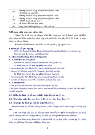 150’ - Ôn kỹ thuật đá bóng bằng chính diện bàn chân. 
- Kỹ thuật sút cầu môn. 
9 
150’ 
- Ôn kỹ thuật đá bóng bằng mu trong bàn chân. 
- Ôn kỹ thuật đá bóng bằng chính diện bàn chân. 
- Ôn kỹ thuật sút cầu môn 
10 
150’ 
- Kiểm tra kết thúc học phần: 
Tổng điềm: Điểm giữa kỳ + Điểm cuối kỳ 
5. Phương pháp giảng dạy và học tập: 
Giảng viên sẽ kết hợp các phương pháp diễn giảng, quy nạp để thuyết giảng các khái 
niệm, đồng thời làm mẫu thực hành giúp sinh viên hiểu thấu vấn đề từ đó đi vào tự thực 
hành các vấn đề đã học. 
Sinh viên chia nhóm để thực hành các bài tập và tự tập luyện ở nhà. 
6. Đánh giá kết quả học tập 
Sinh viên tham dự lớp học đầy đủ, tích cực tham gia thực hành luyện tập tại lớp. 
Sinh viên phải đọc tài liệu trước khi đến lớp. 
6.1. Hình thức thi, thang điểm và thời gian thi: 
6.1.1. Hình thức thi, thang điểm 
Sinh viên lựa chọn 01 trong 02 hình thức thi cuối kỳ, như sau: 
A. Hình thức thi kết thúc học phần: thực hành 
+ Điểm thành phần: 20%. Hình thức: chuyên cần và lý thuyết thực hành. 
+ Điểm thi kết thúc học phần: 80%. Hình thức: thực hành trực tiếp. 
B. Hình thức thi kết thúc học phần: lý thuyết thực hành 
+ Điểm thành phần: 20%. Hình thức: chuyên cần và thực hành trực tiếp. 
+ Điểm thi kết thúc học phần: 80%. Hình thức: lý thuyết thực hành. 
6.1.2. Thời gian thi 
- Thời gian thi thực hành trực tiếp: buổi cuối cùng của lịch học. 
- Thời gian đánh giá lý thuyết: sớm nhất 01 tuần sau buổi học cuối cùng. (lịch thi TT KT&KĐCL 
công bố trên web) 
6.2. Số lần dự đánh giá kết quả cuối kỳ hoặc thi cuối kỳ: 01 lần. 
6.3. Điểm công nhận đạt: tổng điểm từ 4.0 trở lên (theo thang điểm 10). 
6.4. Điều kiện dự đánh giá cuối kỳ hoặc thi cuối kỳ: 
Sinh viên được dự thi hoặc đánh giá cuối kỳ nếu không rơi vào một trong các trường hợp 
sau: 
- Sinh viên vắng quá 20% số tiết quy định cho mỗi học phần lý thuyết hoặc có cả lý 
thuyết và thực hành thì không được dự thi hoặc dự đánh giá kết thúc học phần đó. 
- Sinh viên nằm trong danh sách bị cấm thi tất cả các học phần của học kỳ do không 
đóng học phí hoặc đóng học phí không đúng hạn. 
2 
 