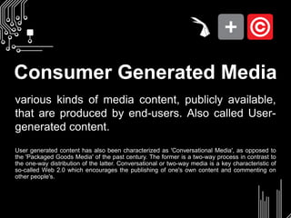 Consumer Generated Mediavarious kinds of media content, publicly available, that are produced by end-users. Also called User-generated content.User generated content has also been characterized as 'Conversational Media', as opposed to the 'Packaged Goods Media' of the past century. The former is a two-way process in contrast to the one-way distribution of the latter. Conversational or two-way media is a key characteristic of so-called Web 2.0 which encourages the publishing of one's own content and commenting on other people's.
