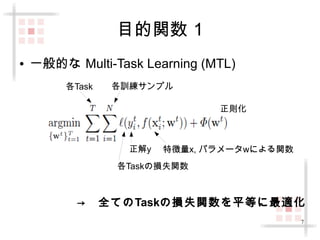 7 
目的関数 1 
● 一般的な Multi-Task Learning (MTL) 
各Task 各訓練サンプル 
正則化 
正解y 特徴量x, パラメータwによる関数 
各Taskの損失関数 
→　全てのTaskの損失関数を平等に最適化 
 