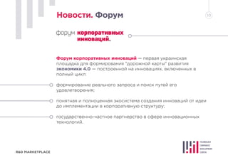 R&D MARKETPLACE
Новости. Форум 10
Форум корпоративных инноваций — первая украинская
площадка для формирования "дорожной карты" развития
экономики 4.0 — построенной на инновациях, включенных в
полный цикл:
формирование реального запроса и поиск путей его
удовлетворения;
понятная и полноценная экосистема создания инноваций от идеи
до имплементации в корпоративную структуру;
государственно-частное партнерство в сфере инновационных
технологий.
 