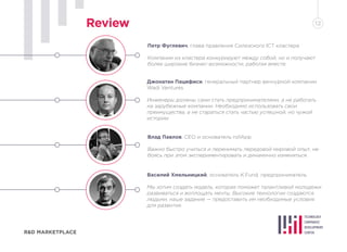 Петр Фуглевич, глава правления Силезского ICT кластера
Компании из кластера конкурируют между собой, но и получают
более широкие бизнес-возможности, работая вместе.
Влад Павлов, СЕО и основатель rollApp
Важно быстро учиться и перенимать передовой мировой опыт, не
боясь при этом экспериментировать и динамично изменяться.
Джонатан Пацифиси, генеральный партнер венчурной компании
Wadi Ventures
Инженеры должны сами стать предпринимателями, а не работать
на зарубежные компании. Необходимо использовать свои
преимущества, а не стараться стать частью успешной, но чужой
истории.
Василий Хмельницкий, основатель K.Fund, предприниматель
Мы хотим создать модель, которая поможет талантливой молодежи
развиваться и воплощать мечты. Высокие технологии создаются
людьми, наше задание — предоставить им необходимые условия
для развития.
R&D MARKETPLACE
Review 12
 