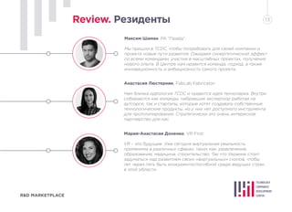 R&D MARKETPLACE
Review. Резиденты 13
Максим Шаман, РА “Прайд”:
Мы пришли в TCDC, чтобы попробовать для своей компании и
проекта новые пути развития. Ожидаем синергетический эффект
со всеми командами, участия в масштабных проектах, получения
нового опыта. В Центре нам нравится команда, подход, а также
инновационность и амбициозность самого проекта.
Анастасия Люстерник, FabLab Fabricator:
Нам близка идеология TCDC и нравится идея технопарка. Внутри
собираются как команды, набравшие экспертизу работая на
аутсорсе, так и стартапы, которые хотят создавать собственные
технологические продукты, но у них нет доступного инструмента
для прототипирования. Стратегически это очень интересное
партнерство для нас.
Мария-Анастасия Доненко, VR First:
VR – это будущее. Уже сегодня виртуальная реальность
применима в различных сферах, таких как: развлечение,
образование, медицина, строительство. Так что Украине стоит
задуматься над развитием своих «виртуальных» скилов, чтобы
лет через пять быть конкурентоспособной среди ведущих стран
в этой области.
 