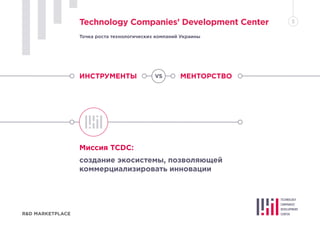 ИНСТРУМЕНТЫ МЕНТОРСТВО
Миссия TCDC:
создание экосистемы, позволяющей
коммерциализировать инновации
R&D MARKETPLACE
Technology Companies’ Development Center 5
Точка роста технологических компаний Украины
VS
 