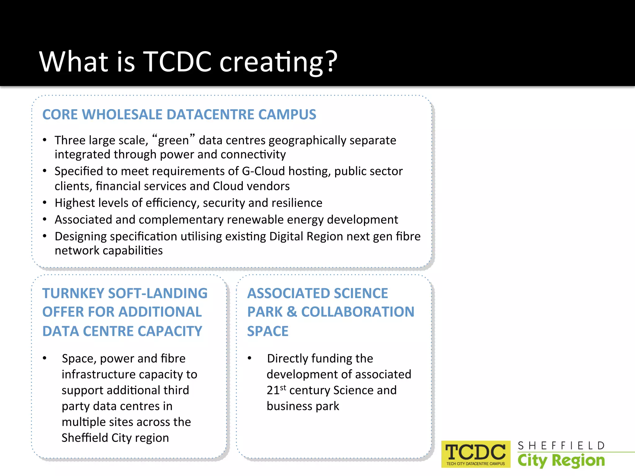 What is TCDC crea:ng? 
CORE WHOLESALE DATACENTRE CAMPUS 
•  Three large scale,  green  data centres geographically separate 
   integrated through power and connec:vity 
•  Speciﬁed to meet requirements of G‐Cloud hos:ng, public sector 
   clients, ﬁnancial services and Cloud vendors 
•  Highest levels of eﬃciency, security and resilience 
•  Associated and complementary renewable energy development 
•  Designing speciﬁca:on u:lising exis:ng Digital Region next gen ﬁbre 
   network capabili:es 


TURNKEY SOFT‐LANDING                  ASSOCIATED SCIENCE 
OFFER FOR ADDITIONAL                  PARK & COLLABORATION 
DATA CENTRE CAPACITY                  SPACE 
•    Space, power and ﬁbre            •    Directly funding the 
     infrastructure capacity to            development of associated 
     support addi:onal third               21st century Science and 
     party data centres in                 business park 
     mul:ple sites across the 
     Sheﬃeld City region 
 