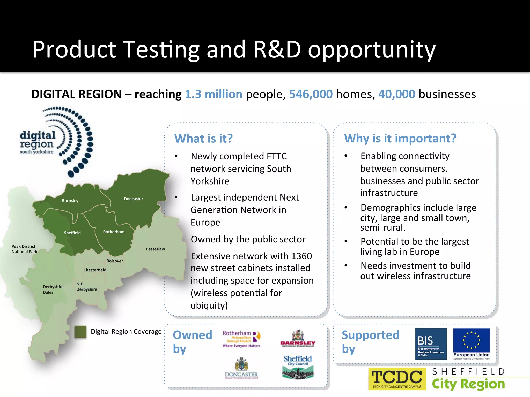 Product Tes:ng and R&D opportunity 
          DIGITAL REGION – reaching 1.3 million people, 546,000 homes, 40,000 businesses 
            
                                                                                      What is it?                           Why is it important? 
                                                                                      •    Newly completed FTTC             •    Enabling connec:vity 
                                                                                           network servicing South               between consumers, 
                                                                                           Yorkshire                             businesses and public sector 
                                                              Doncaster               •    Largest independent Next              infrastructure 
                          Barnsley

                                                                                           Genera:on Network in             •    Demographics include large 
                                                                                           Europe                                city, large and small town, 
                           2"#3#()            Rotherham
                                                                                                                                 semi‐rural. 
                                                                                      •    Owned by the public sector       •    Poten:al to be the largest 
Peak District 
*+,-.+(/0+&1
                                                                          Bassetlaw
                                                                                      •    Extensive network with 1360           living lab in Europe  
                                                   Bolsover
                                     !"#$%#&'#()                                           new street cabinets installed    •    Needs investment to build 
                                                                                           including space for expansion         out wireless infrastructure  
                                 N.E.
                 Derbyshire 
                                                                                           (wireless poten:al for 
                                 Derbyshire
                 Dales


                                                                                           ubiquity) 

                                        Digital Region Coverage 
                                                                                      Owned                                 Supported 
                                                                                      by                                    by 
 